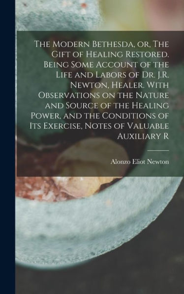 The Modern Bethesda, Or, The Gift Of Healing Restored. Being Some Account Of The Life And Labors Of Dr. J.R. Newton, Healer. With Observations On The ... Its Exercise, Notes Of Valuable Auxiliary R