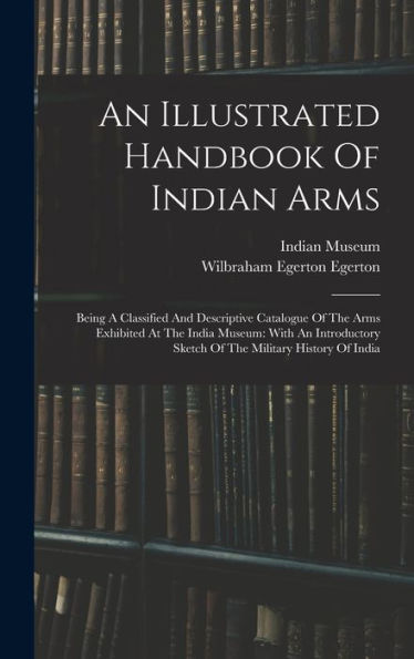 An Illustrated Handbook Of Indian Arms: Being A Classified And Descriptive Catalogue Of The Arms Exhibited At The India Museum: With An Introductory Sketch Of The Military History Of India