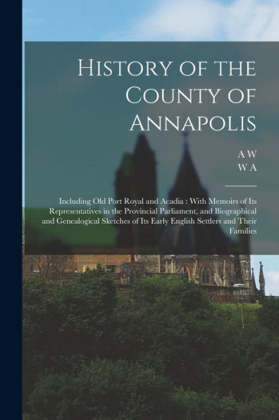 History Of The County Of Annapolis: Including Old Port Royal And Acadia: With Memoirs Of Its Representatives In The Provincial Parliament, And ... Its Early English Settlers And Their Families