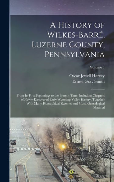 A History Of Wilkes-Barré, Luzerne County, Pennsylvania: From Its First Beginnings To The Present Time, Including Chapters Of Newly-Discovered Early ... And Much Genealogical Material; Volume 1