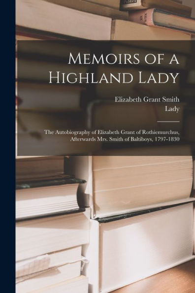 Memoirs Of A Highland Lady; The Autobiography Of Elizabeth Grant Of Rothiemurchus, Afterwards Mrs. Smith Of Baltiboys, 1797-1830