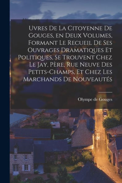 Uvres De La Citoyenne De Gouges, En Deux Volumes, Formant Le Recueil De Ses Ouvrages Dramatiques Et Politiques, Se Trouvent Chez Le Jay, Père, Rue ... Les Marchands De Nouveautés (French Edition)