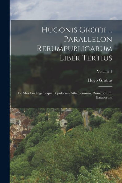 Hugonis Grotii ... Parallelon Rerumpublicarum Liber Tertius: De Moribus Ingenioque Populorum Atheniensium, Romanorum, Batavorum; Volume 1 (Dutch Edition)