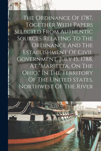 The Ordinance Of 1787, Together With Papers Selected From Authentic Sources Relating To The Ordinance And The Establishment Of Civil Government, July ... Of The United States, Northwest Of The River