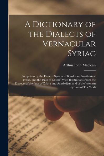 A Dictionary Of The Dialects Of Vernacular Syriac: As Spoken By The Eastern Syrians Of Kurdistan, North-West Persia, And The Plain Of Mosul: With ... And Of The Western Syrians Of Tur 'Abdi