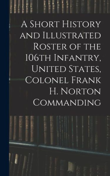 A Short History And Illustrated Roster Of The 106Th Infantry, United States, Colonel Frank H. Norton Commanding