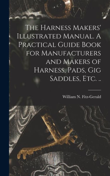 The Harness Makers' Illustrated Manual. A Practical Guide Book For Manufacturers And Makers Of Harness, Pads, Gig Saddles, Etc. ..