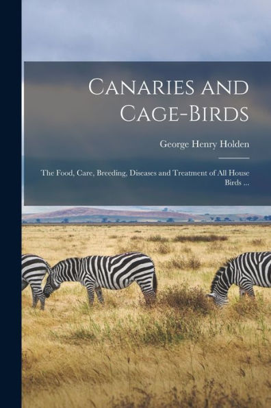 Canaries And Cage-Birds: The Food, Care, Breeding, Diseases And Treatment Of All House Birds ...