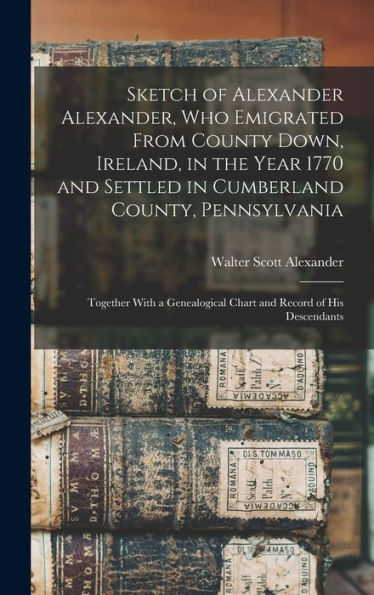 Sketch Of Alexander Alexander, Who Emigrated From County Down, Ireland, In The Year 1770 And Settled In Cumberland County, Pennsylvania: Together With ... Chart And Record Of His Descendants