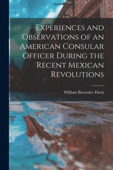 Experiences And Observations Of An American Consular Officer During The Recent Mexican Revolutions