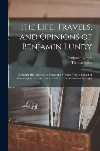 The Life, Travels, And Opinions Of Benjamin Lundy: Including His Journeys To Texas And Mexico, With A Sketch Of Contemporary Events, And A Notice Of The Revolution In Hayti