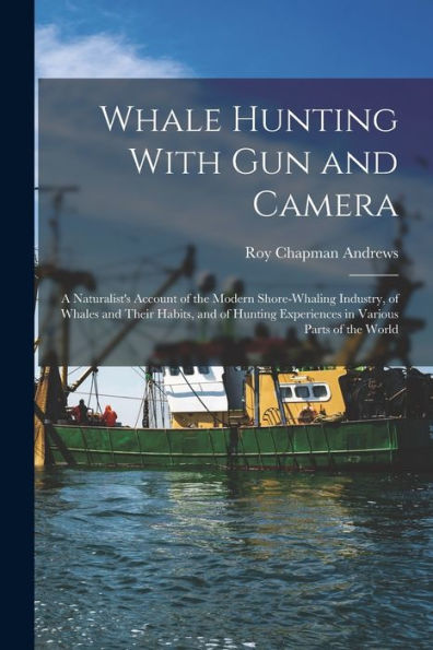 Whale Hunting With Gun And Camera: A Naturalist'S Account Of The Modern Shore-Whaling Industry, Of Whales And Their Habits, And Of Hunting Experiences In Various Parts Of The World