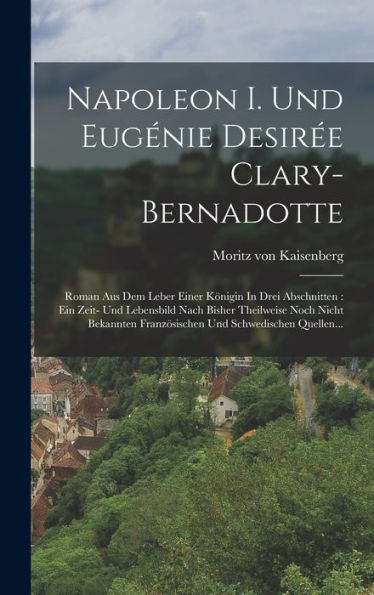 Napoleon I. Und Eugénie Desirée Clary-Bernadotte: Roman Aus Dem Leber Einer Königin In Drei Abschnitten: Ein Zeit- Und Lebensbild Nach Bisher ... Und Schwedischen Quellen... (German Edition)