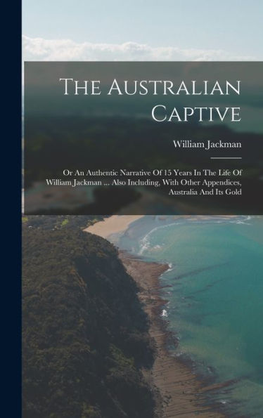 The Australian Captive: Or An Authentic Narrative Of 15 Years In The Life Of William Jackman ... Also Including, With Other Appendices, Australia And Its Gold