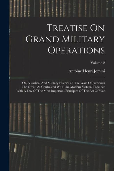Treatise On Grand Military Operations: Or, A Critical And Military History Of The Wars Of Frederick The Great, As Contrasted With The Modern System. ... Principles Of The Art Of War; Volume 2