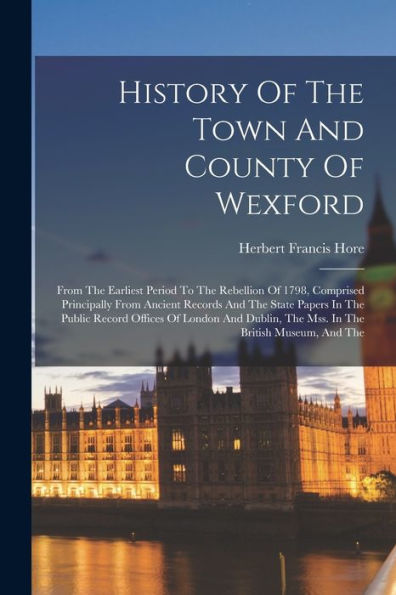 History Of The Town And County Of Wexford: From The Earliest Period To The Rebellion Of 1798, Comprised Principally From Ancient Records And The State ... The Mss. In The British Museum, And The
