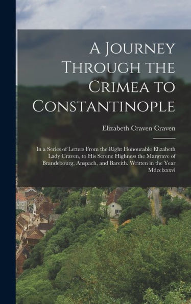 A Journey Through The Crimea To Constantinople: In A Series Of Letters From The Right Honourable Elizabeth Lady Craven, To His Serene Highness The ... And Bareith. Written In The Year Mdcclxxxvi