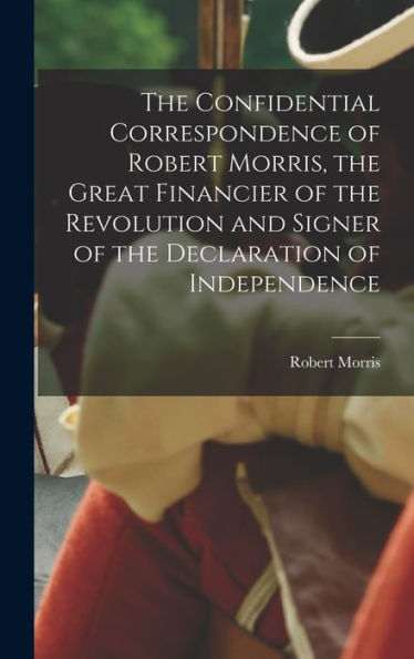 The Confidential Correspondence Of Robert Morris, The Great Financier Of The Revolution And Signer Of The Declaration Of Independence