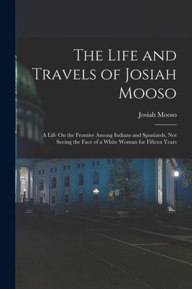 The Life And Travels Of Josiah Mooso: A Life On The Frontier Among Indians And Spaniards, Not Seeing The Face Of A White Woman For Fifteen Years
