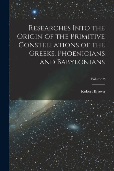 Researches Into The Origin Of The Primitive Constellations Of The Greeks, Phoenicians And Babylonians; Volume 2