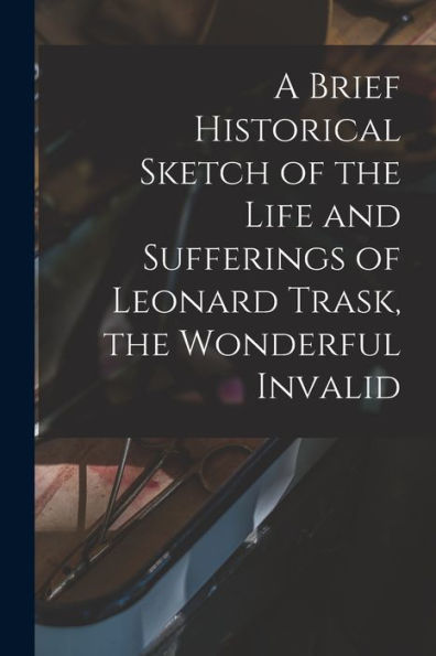 A Brief Historical Sketch Of The Life And Sufferings Of Leonard Trask, The Wonderful Invalid