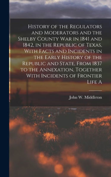 History Of The Regulators And Moderators And The Shelby County War In 1841 And 1842, In The Republic Of Texas, With Facts And Incidents In The Early ... Together With Incidents Of Frontier Life A