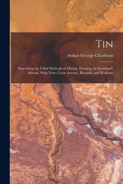 Tin: Describing The Chief Methods Of Mining, Dressing, & Smelting It Abroad. With Notes Upon Arsenic, Bismuth, And Wolfram