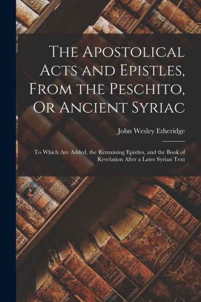 The Apostolical Acts And Epistles, From The Peschito, Or Ancient Syriac: To Which Are Added, The Remaining Epistles, And The Book Of Revelation After A Later Syrian Text