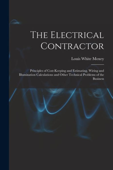 The Electrical Contractor: Principles Of Cost-Keeping And Estimating, Wiring And Illumination Calculations And Other Technical Problems Of The Business