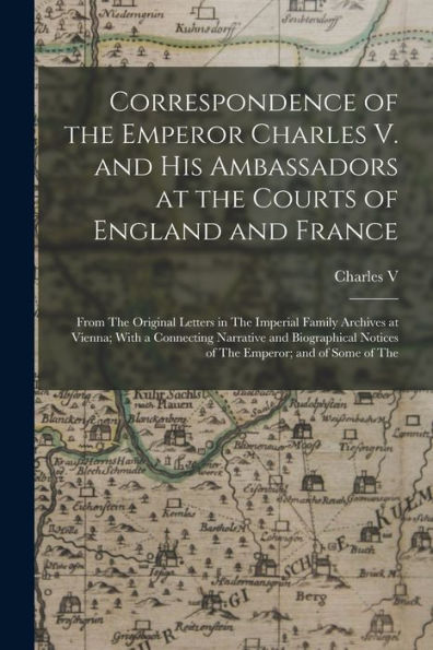 Correspondence Of The Emperor Charles V. And His Ambassadors At The Courts Of England And France: From The Original Letters In The Imperial Family ... Notices Of The Emperor; And Of Some Of The