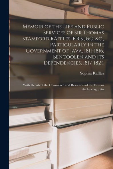 Memoir Of The Life And Public Services Of Sir Thomas Stamford Raffles, F.R.S., &C. &C., Particularly In The Government Of Java, 1811-1816, Bencoolen ... And Resources Of The Eastern Archipelago, An