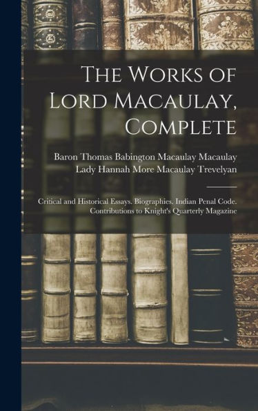 The Works Of Lord Macaulay, Complete: Critical And Historical Essays. Biographies. Indian Penal Code. Contributions To Knight'S Quarterly Magazine