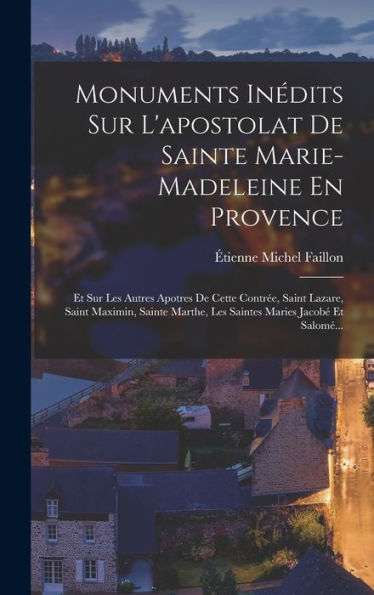 Monuments Inédits Sur L'Apostolat De Sainte Marie-Madeleine En Provence: Et Sur Les Autres Apotres De Cette Contrée, Saint Lazare, Saint Maximin, ... Maries Jacobé Et Salomé... (French Edition)