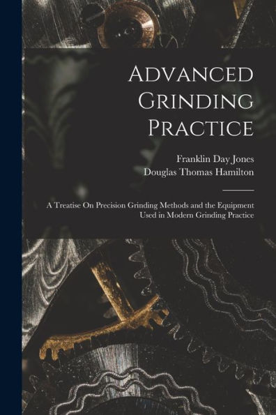 Advanced Grinding Practice: A Treatise On Precision Grinding Methods And The Equipment Used In Modern Grinding Practice