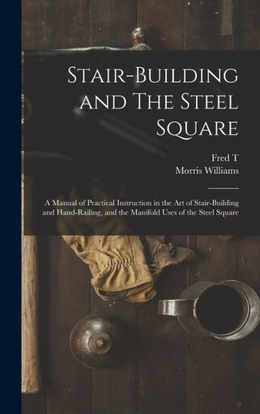 Stair-Building And The Steel Square; A Manual Of Practical Instruction In The Art Of Stair-Building And Hand-Railing, And The Manifold Uses Of The Steel Square