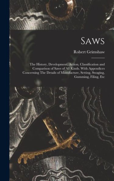 Saws: The History, Development, Action, Classification And Comparison Of Saws Of All Kinds. With Appendices Concerning The Details Of Manufacture, Setting, Swaging, Gumming, Filing, Etc