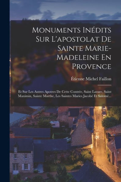 Monuments Inédits Sur L'Apostolat De Sainte Marie-Madeleine En Provence: Et Sur Les Autres Apotres De Cette Contrée, Saint Lazare, Saint Maximin, ... Maries Jacobé Et Salomé... (French Edition)