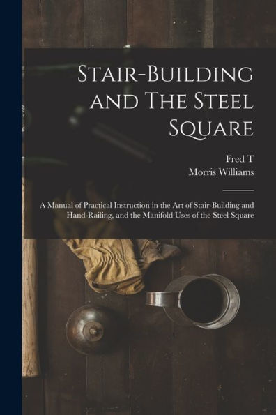 Stair-Building And The Steel Square; A Manual Of Practical Instruction In The Art Of Stair-Building And Hand-Railing, And The Manifold Uses Of The Steel Square