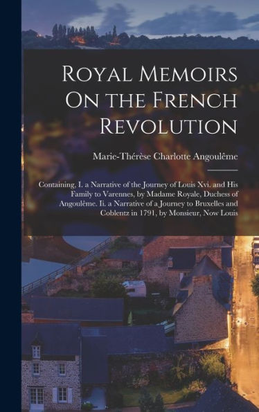 Royal Memoirs On The French Revolution: Containing, I. A Narrative Of The Journey Of Louis Xvi. And His Family To Varennes, By Madame Royale, Duchess ... And Coblentz In 1791, By Monsieur, Now Louis