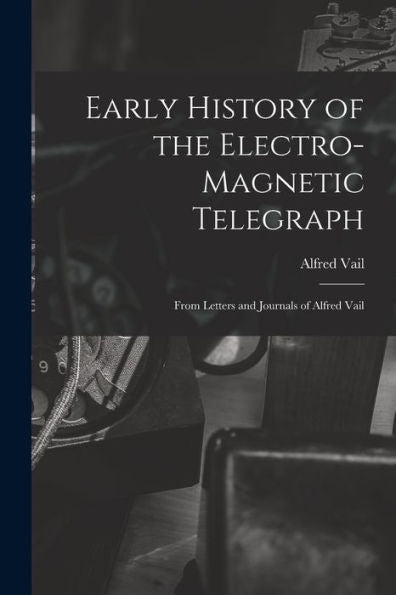 Early History Of The Electro-Magnetic Telegraph: From Letters And Journals Of Alfred Vail