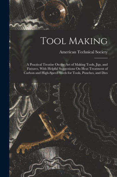 Tool Making: A Practical Treatise On The Art Of Making Tools, Jigs, And Fixtures, With Helpful Suggestions On Heat Treatment Of Carbon And High-Speed Steels For Tools, Punches, And Dies