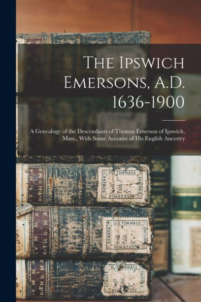 The Ipswich Emersons, A.D. 1636-1900: A Genealogy Of The Descendants Of Thomas Emerson Of Ipswich, Mass., With Some Account Of His English Ancestry
