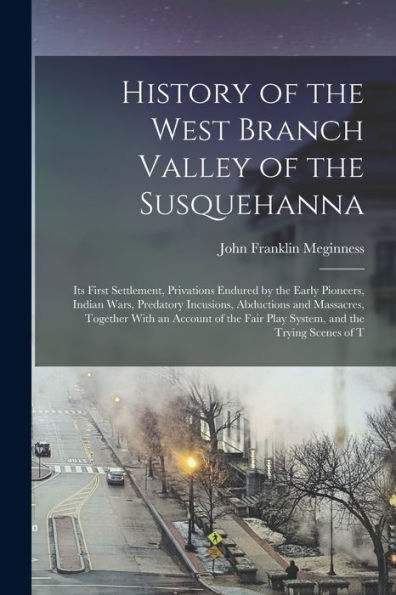 History Of The West Branch Valley Of The Susquehanna: Its First Settlement, Privations Endured By The Early Pioneers, Indian Wars, Predatory ... Fair Play System, And The Trying Scenes Of T