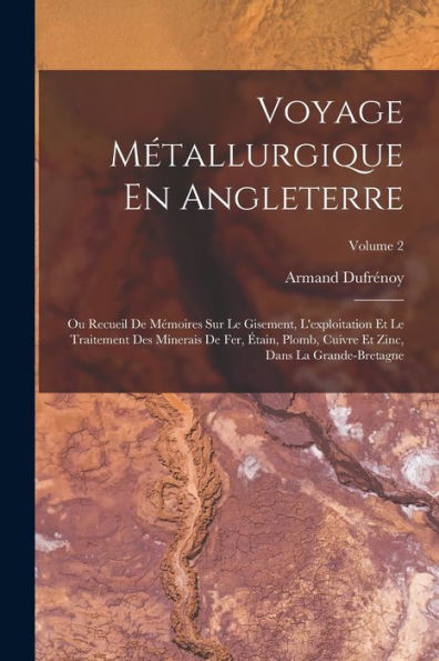 Voyage Métallurgique En Angleterre: Ou Recueil De Mémoires Sur Le Gisement, L'Exploitation Et Le Traitement Des Minerais De Fer, Étain, Plomb, Cuivre ... La Grande-Bretagne; Volume 2 (French Edition)