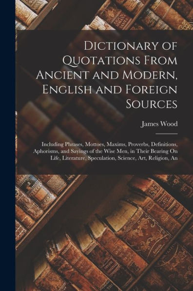 Dictionary Of Quotations From Ancient And Modern, English And Foreign Sources: Including Phrases, Mottoes, Maxims, Proverbs, Definitions, Aphorisms, ... Speculation, Science, Art, Religion, An