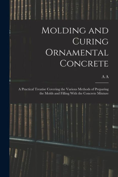 Molding And Curing Ornamental Concrete; A Practical Treatise Covering The Various Methods Of Preparing The Molds And Filling With The Concrete Mixture