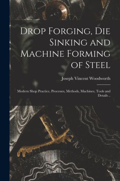 Drop Forging, Die Sinking And Machine Forming Of Steel; Modern Shop Practice, Processes, Methods, Machines, Tools And Details ..