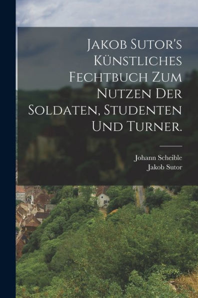 Jakob Sutor'S Künstliches Fechtbuch Zum Nutzen Der Soldaten, Studenten Und Turner. (German Edition)