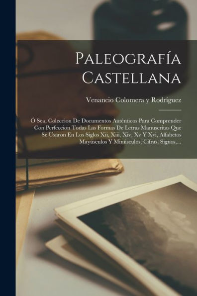 Paleografía Castellana: Ó Sea, Coleccion De Documentos Auténticos Para Comprender Con Perfeccion Todas Las Formas De Letras Manuscritas Que Se Usaron ... Cifras, Signos, ... (Spanish Edition)