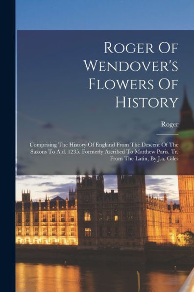 Roger Of Wendover'S Flowers Of History: Comprising The History Of England From The Descent Of The Saxons To A.D. 1235. Formerly Ascribed To Matthew Paris. Tr. From The Latin, By J.A. Giles